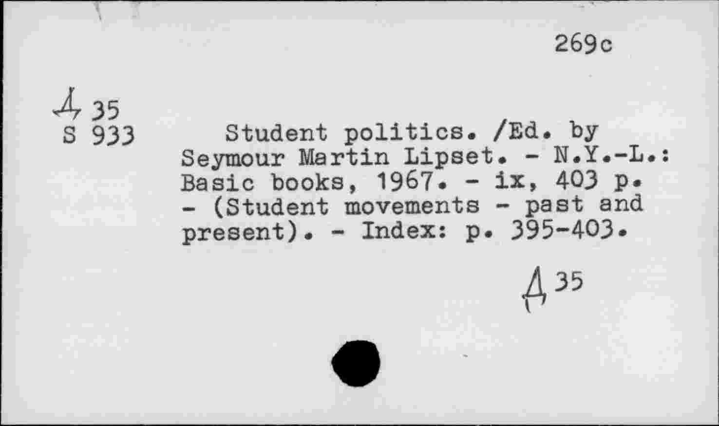 ﻿269с
4	35
5	933
Student politics. /Ed. by Seymour Martin Lipset. - N.Y.-L Basic books, 1967. - ix, 403 Р» - (Student movements - past and present). - Index: p. 395-403»
A35